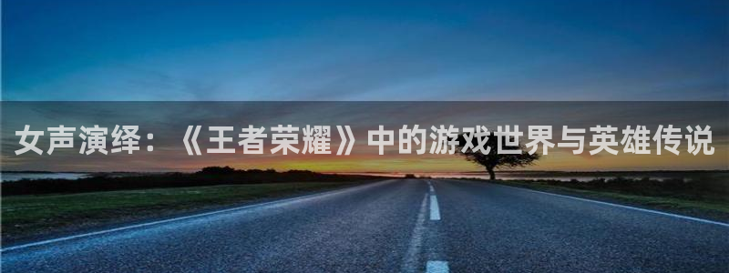长征娱乐下载：女声演绎：《王者荣耀》中的游戏世界与英雄传说
