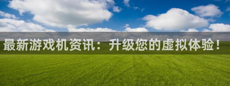 长征娱乐平台官网客服电话：最新游戏机资讯：升级您的虚拟体验！