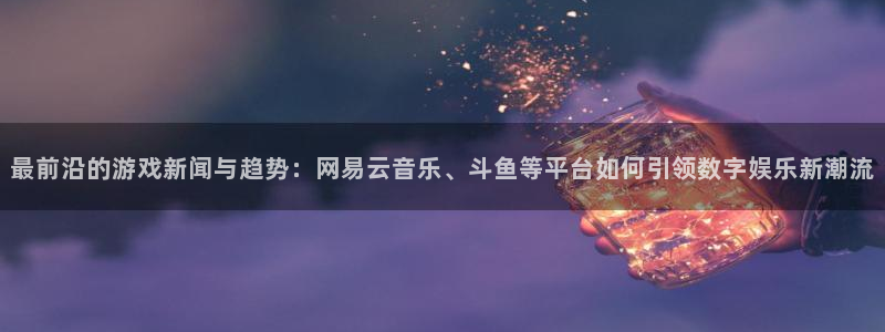 长征娱乐官方平台:最前沿的游戏新闻与趋势:网易云音乐、斗鱼等